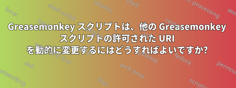 Greasemonkey スクリプトは、他の Greasemonkey スクリプトの許可された URI を動的に変更するにはどうすればよいですか?