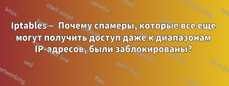 Iptables — Почему спамеры, которые все еще могут получить доступ даже к диапазонам IP-адресов, были заблокированы?