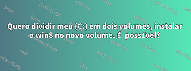 Quero dividir meu (C:) em dois volumes, instalar o win8 no novo volume. É possível?