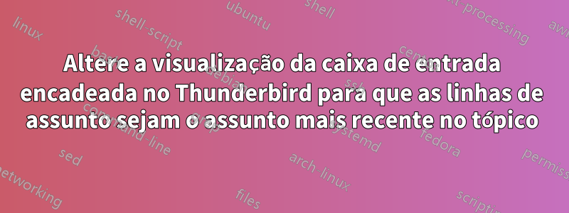 Altere a visualização da caixa de entrada encadeada no Thunderbird para que as linhas de assunto sejam o assunto mais recente no tópico