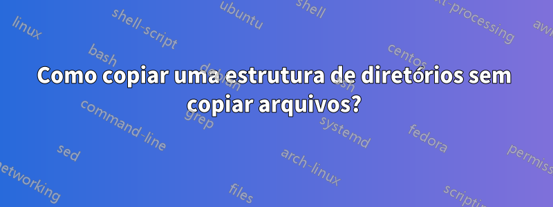 Como copiar uma estrutura de diretórios sem copiar arquivos?