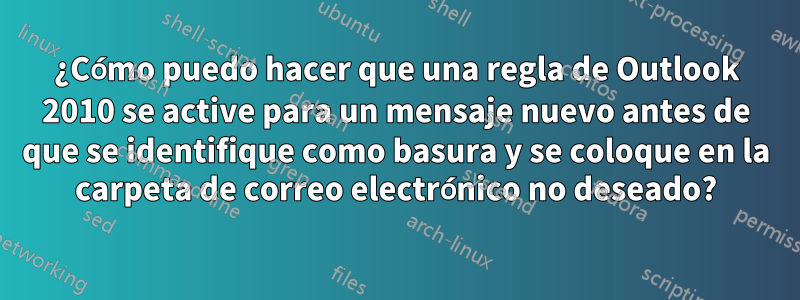 ¿Cómo puedo hacer que una regla de Outlook 2010 se active para un mensaje nuevo antes de que se identifique como basura y se coloque en la carpeta de correo electrónico no deseado?