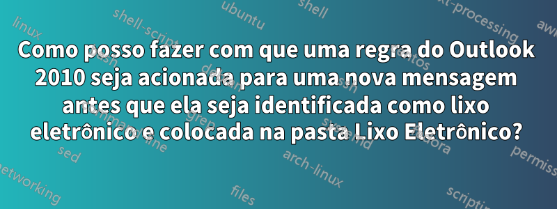 Como posso fazer com que uma regra do Outlook 2010 seja acionada para uma nova mensagem antes que ela seja identificada como lixo eletrônico e colocada na pasta Lixo Eletrônico?