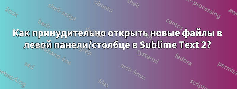 Как принудительно открыть новые файлы в левой панели/столбце в Sublime Text 2?