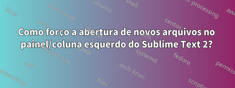 Como forço a abertura de novos arquivos no painel/coluna esquerdo do Sublime Text 2?