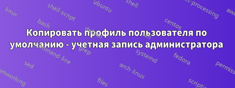 Копировать профиль пользователя по умолчанию - учетная запись администратора