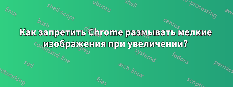 Как запретить Chrome размывать мелкие изображения при увеличении?