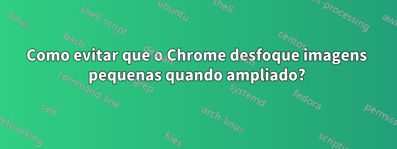Como evitar que o Chrome desfoque imagens pequenas quando ampliado?