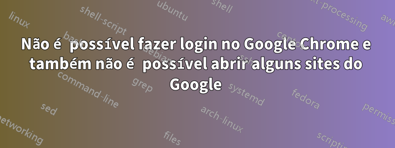 Não é possível fazer login no Google Chrome e também não é possível abrir alguns sites do Google