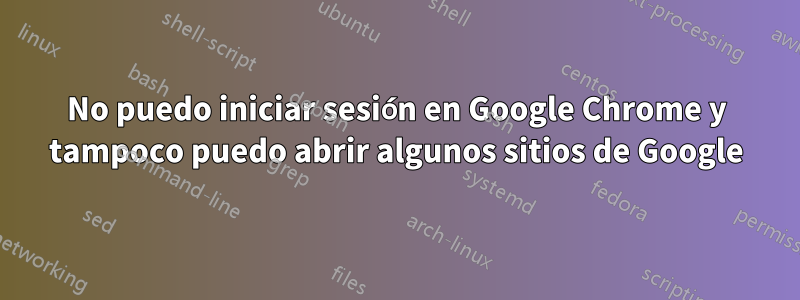 No puedo iniciar sesión en Google Chrome y tampoco puedo abrir algunos sitios de Google