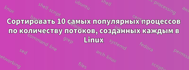Сортировать 10 самых популярных процессов по количеству потоков, созданных каждым в Linux