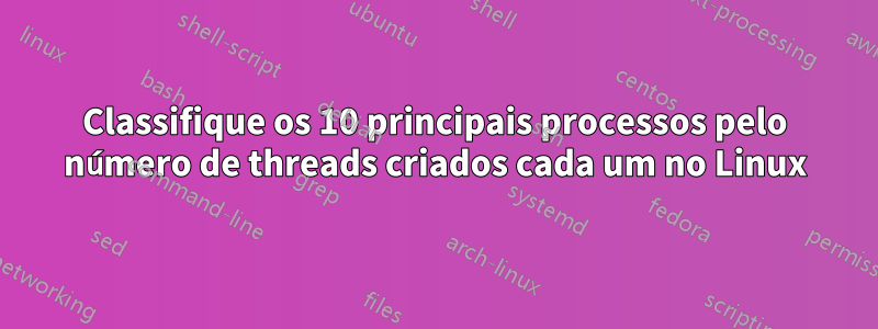 Classifique os 10 principais processos pelo número de threads criados cada um no Linux