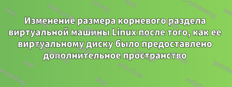 Изменение размера корневого раздела виртуальной машины Linux после того, как ее виртуальному диску было предоставлено дополнительное пространство