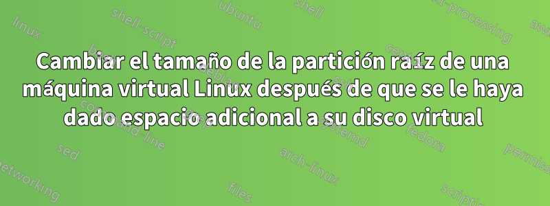 Cambiar el tamaño de la partición raíz de una máquina virtual Linux después de que se le haya dado espacio adicional a su disco virtual