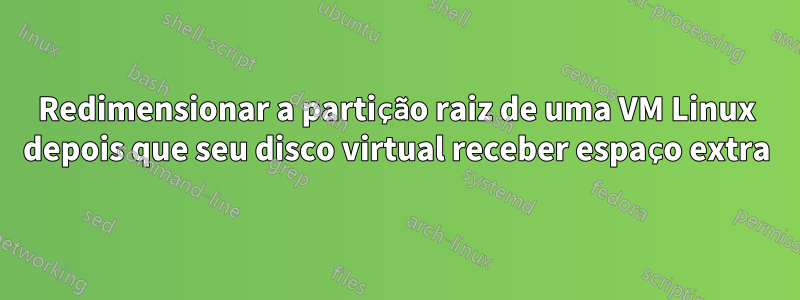 Redimensionar a partição raiz de uma VM Linux depois que seu disco virtual receber espaço extra