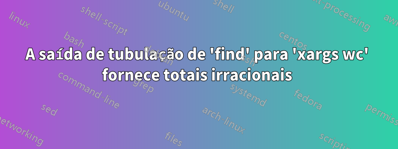 A saída de tubulação de 'find' para 'xargs wc' fornece totais irracionais