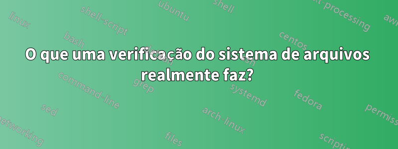 O que uma verificação do sistema de arquivos realmente faz?