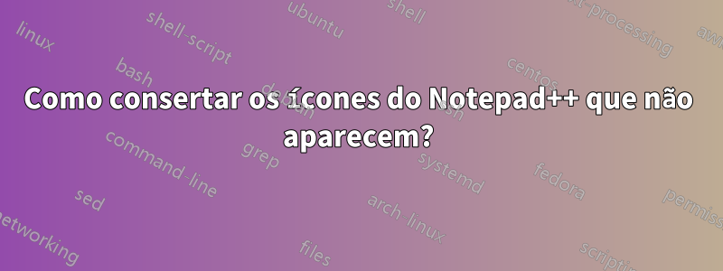 Como consertar os ícones do Notepad++ que não aparecem?