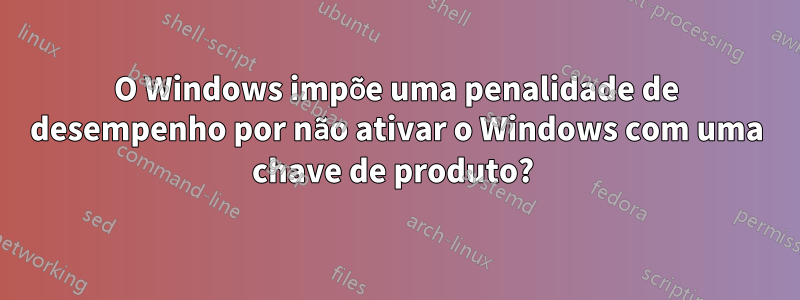 O Windows impõe uma penalidade de desempenho por não ativar o Windows com uma chave de produto? 