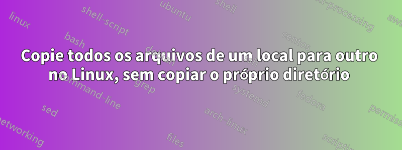 Copie todos os arquivos de um local para outro no Linux, sem copiar o próprio diretório