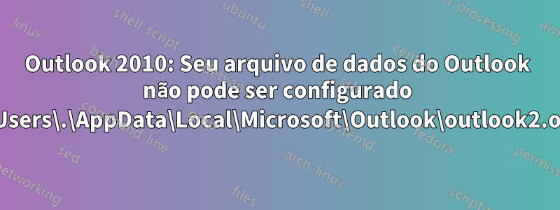 Outlook 2010: Seu arquivo de dados do Outlook não pode ser configurado C:\Users\.\AppData\Local\Microsoft\Outlook\outlook2.ost?