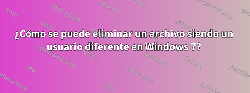 ¿Cómo se puede eliminar un archivo siendo un usuario diferente en Windows 7?