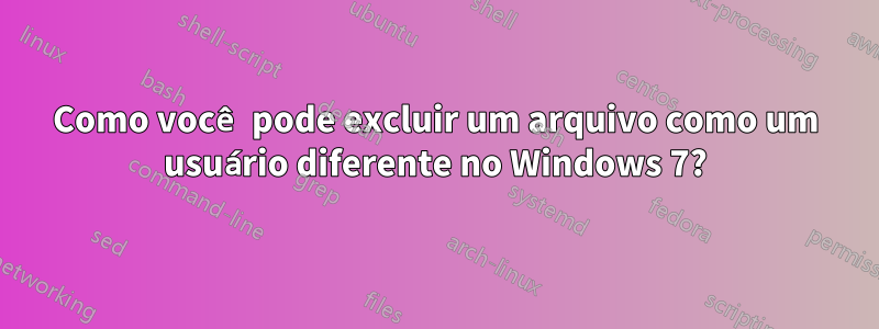 Como você pode excluir um arquivo como um usuário diferente no Windows 7?