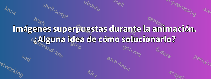 Imágenes superpuestas durante la animación. ¿Alguna idea de cómo solucionarlo?