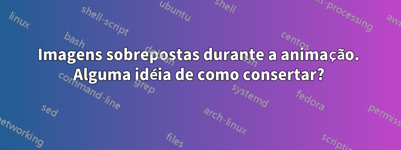 Imagens sobrepostas durante a animação. Alguma idéia de como consertar?