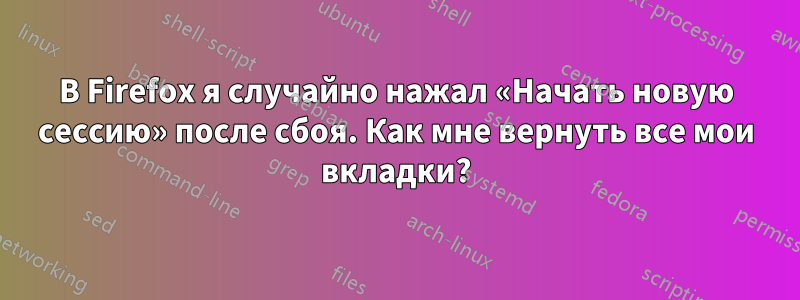 В Firefox я случайно нажал «Начать новую сессию» после сбоя. Как мне вернуть все мои вкладки?