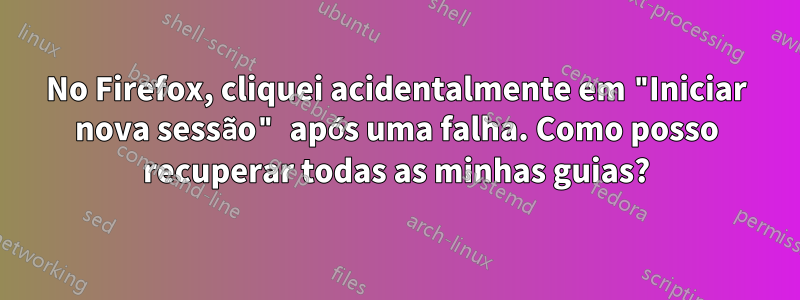 No Firefox, cliquei acidentalmente em "Iniciar nova sessão" após uma falha. Como posso recuperar todas as minhas guias?