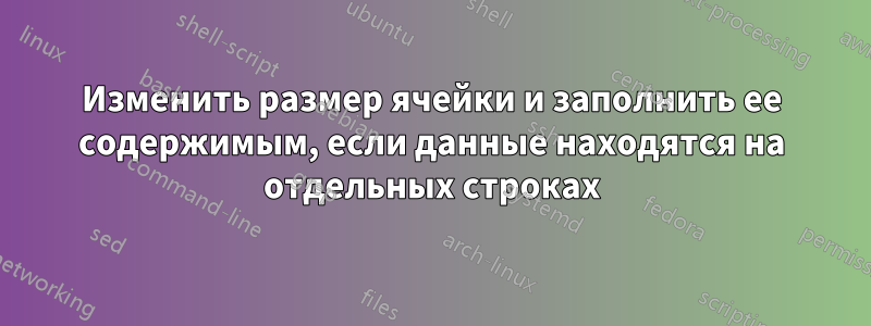 Изменить размер ячейки и заполнить ее содержимым, если данные находятся на отдельных строках