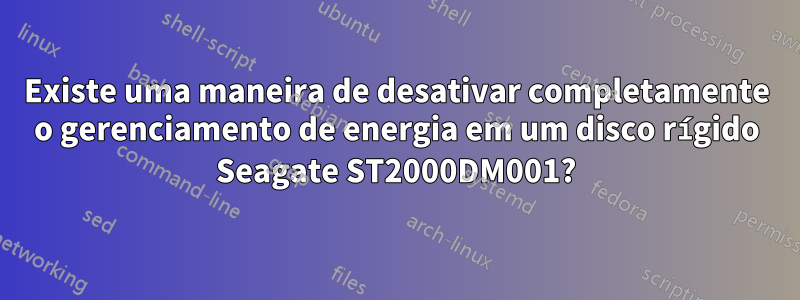 Existe uma maneira de desativar completamente o gerenciamento de energia em um disco rígido Seagate ST2000DM001?