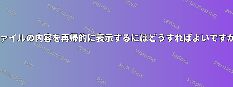 ファイルの内容を再帰的に表示するにはどうすればよいですか?