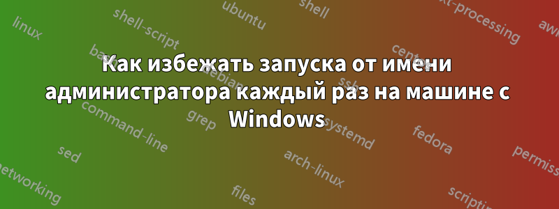 Как избежать запуска от имени администратора каждый раз на машине с Windows