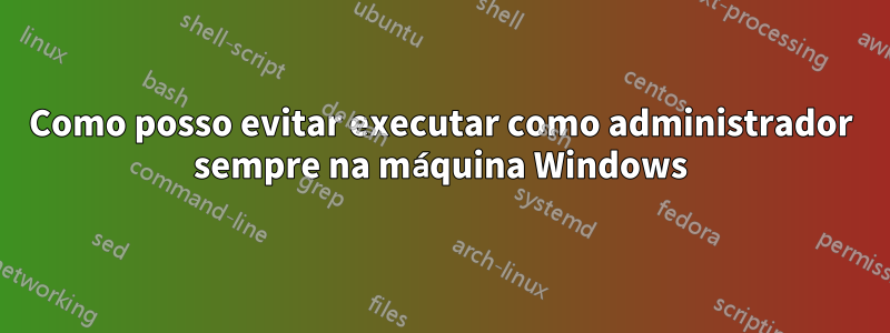 Como posso evitar executar como administrador sempre na máquina Windows