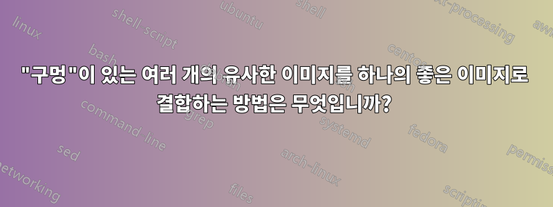 "구멍"이 있는 여러 개의 유사한 이미지를 하나의 좋은 이미지로 결합하는 방법은 무엇입니까?