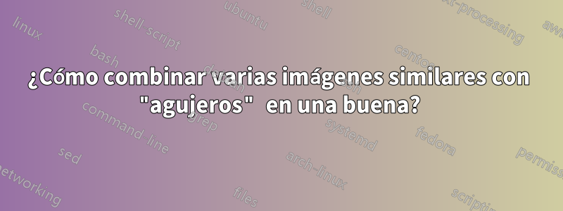 ¿Cómo combinar varias imágenes similares con "agujeros" en una buena?