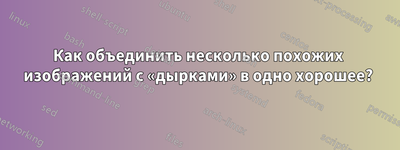 Как объединить несколько похожих изображений с «дырками» в одно хорошее?