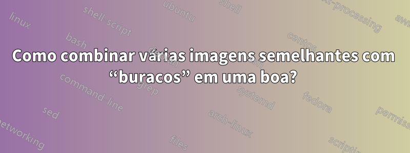 Como combinar várias imagens semelhantes com “buracos” em uma boa?