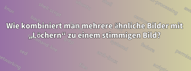 Wie kombiniert man mehrere ähnliche Bilder mit „Löchern“ zu einem stimmigen Bild?