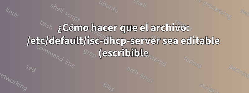 ¿Cómo hacer que el archivo: /etc/default/isc-dhcp-server sea editable (escribible)?