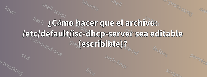 ¿Cómo hacer que el archivo: /etc/default/isc-dhcp-server sea editable (escribible)?