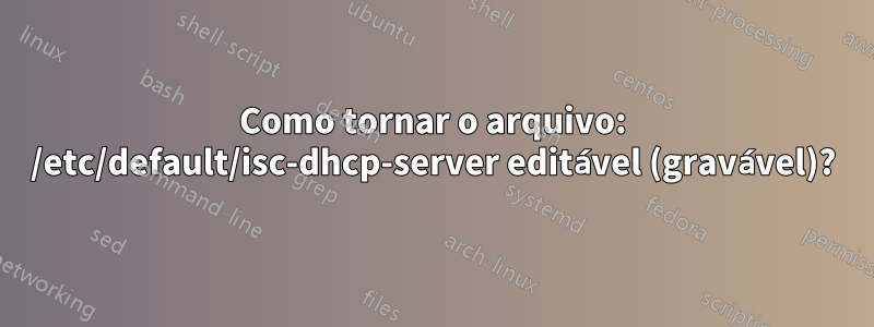 Como tornar o arquivo: /etc/default/isc-dhcp-server editável (gravável)?