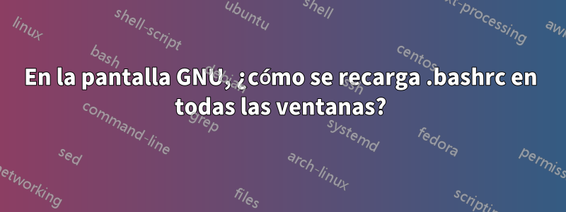 En la pantalla GNU, ¿cómo se recarga .bashrc en todas las ventanas?