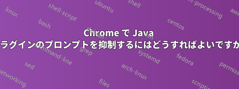 Chrome で Java プラグインのプロンプトを抑制するにはどうすればよいですか?