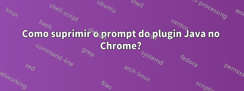 Como suprimir o prompt do plugin Java no Chrome?