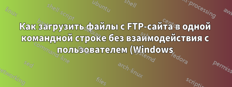 Как загрузить файлы с FTP-сайта в одной командной строке без взаимодействия с пользователем (Windows)