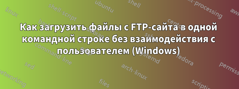 Как загрузить файлы с FTP-сайта в одной командной строке без взаимодействия с пользователем (Windows)