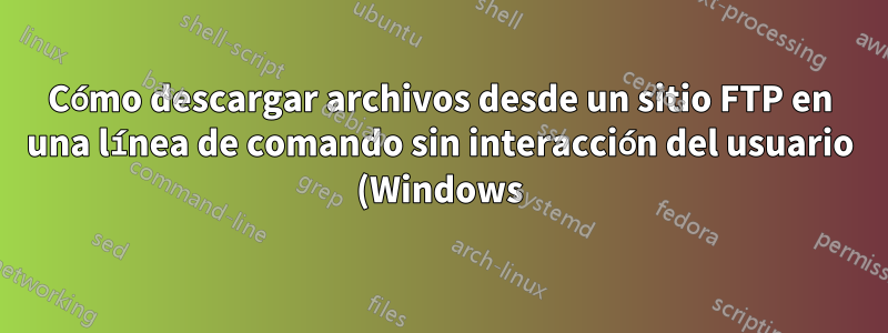 Cómo descargar archivos desde un sitio FTP en una línea de comando sin interacción del usuario (Windows)